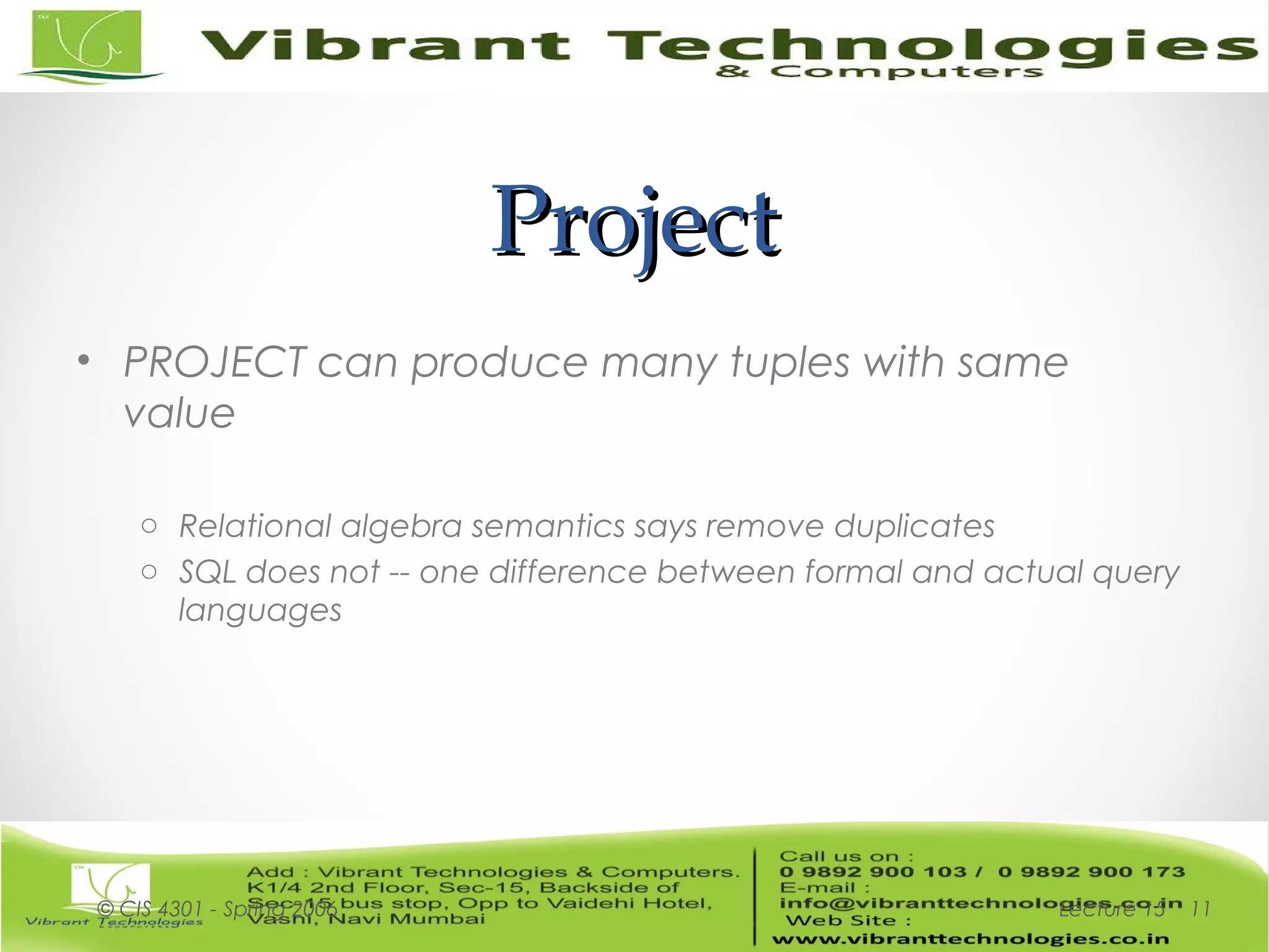 ProjectProject
• PROJECT can produce many tuples with same
value
o Relational algebra semantics says remove duplicates
o SQL does not -- one difference between formal and actual query
languages
Lecture 15© CIS 4301 - Spring 2006 11
 