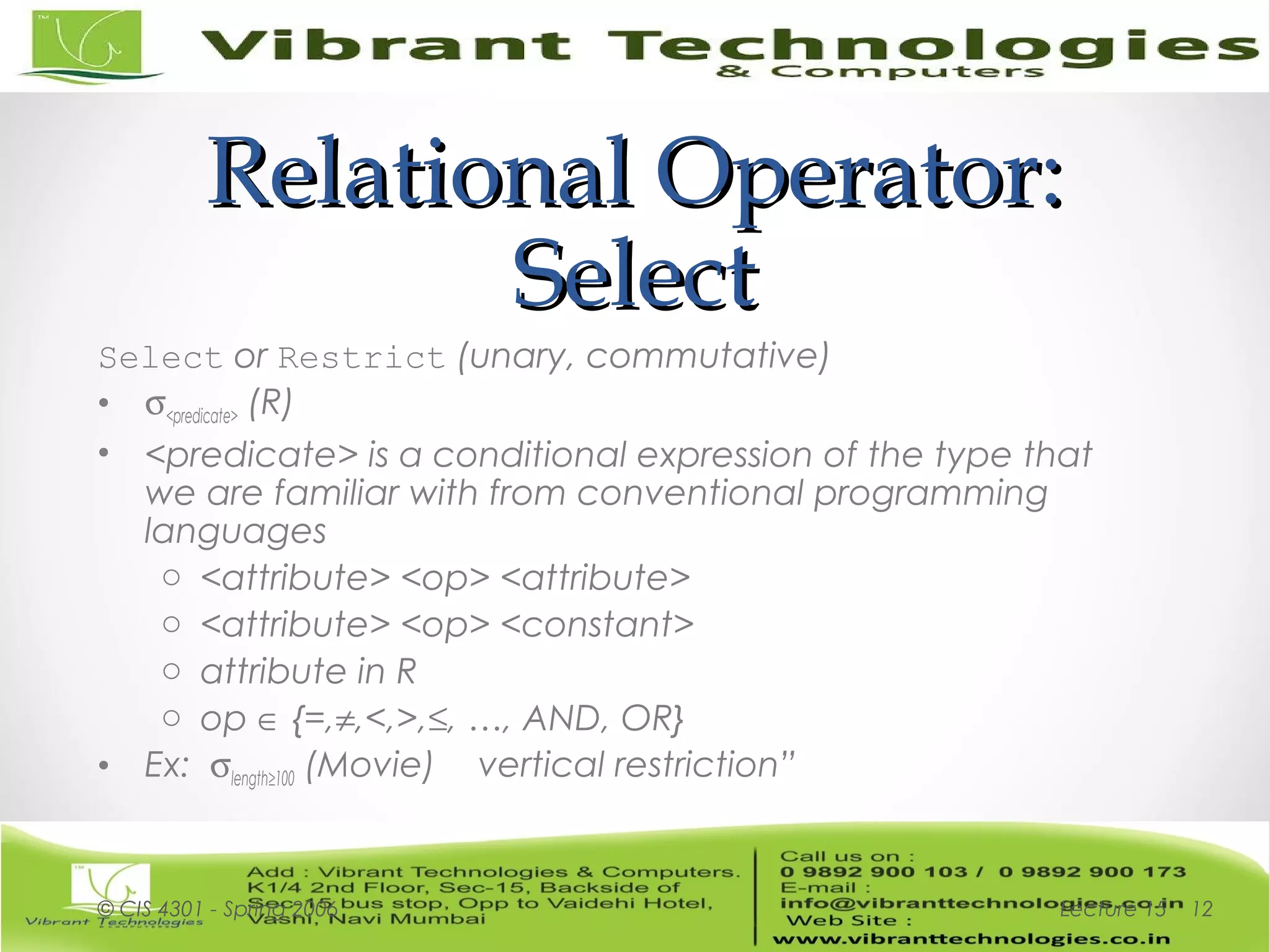 Relational Operator:Relational Operator:
SelectSelect
Select or Restrict (unary, commutative)
• σ<predicate> (R)
• <predicate> is a conditional expression of the type that
we are familiar with from conventional programming
languages
o <attribute> <op> <attribute>
o <attribute> <op> <constant>
o attribute in R
o op ∈ {=,≠,<,>,≤, …, AND, OR}
• Ex: σlength≥100 (Movie) vertical restriction”
Lecture 15© CIS 4301 - Spring 2006 12
 