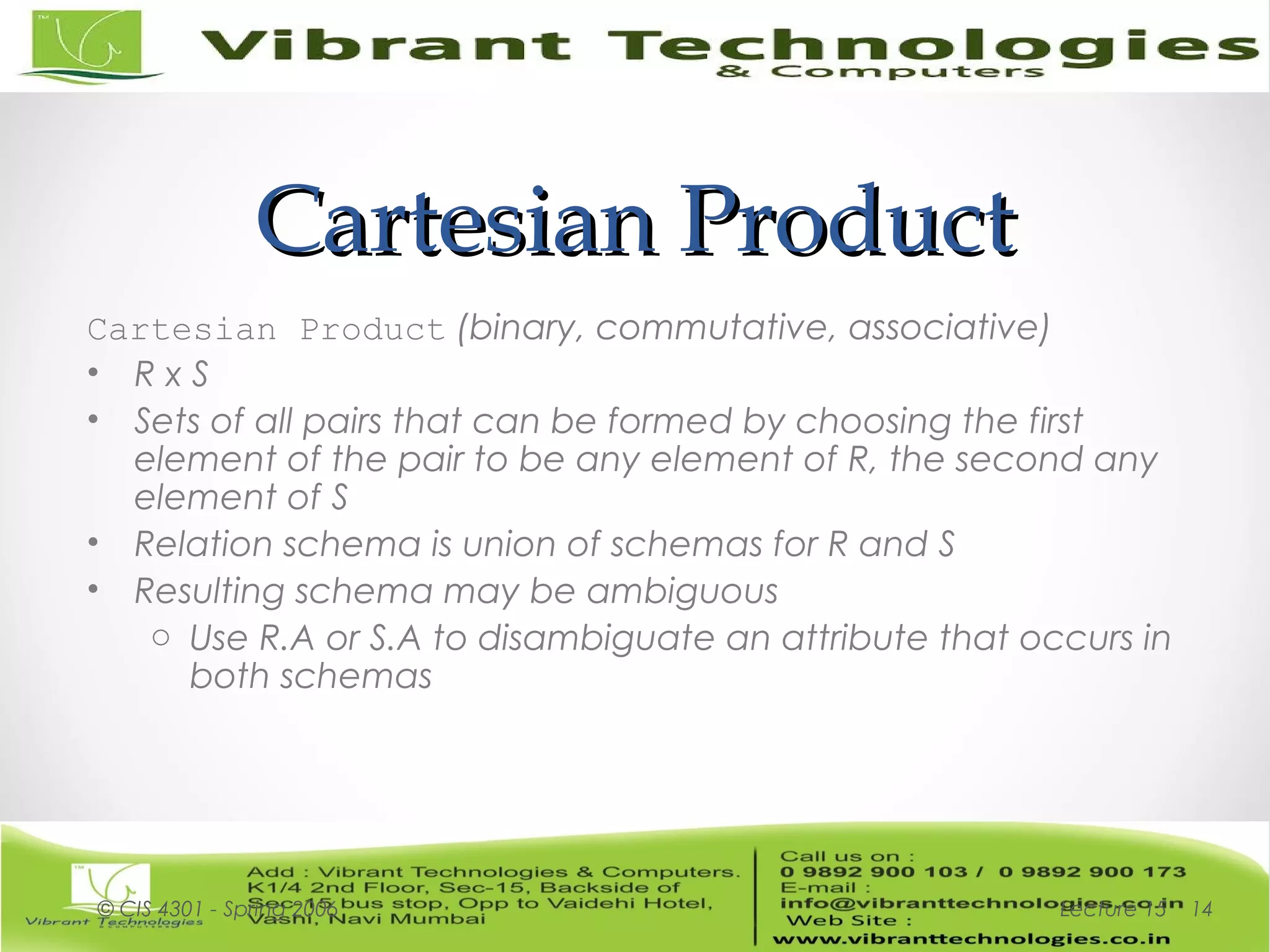 Cartesian ProductCartesian Product
Cartesian Product (binary, commutative, associative)
• R x S
• Sets of all pairs that can be formed by choosing the first
element of the pair to be any element of R, the second any
element of S
• Relation schema is union of schemas for R and S
• Resulting schema may be ambiguous
o Use R.A or S.A to disambiguate an attribute that occurs in
both schemas
Lecture 15© CIS 4301 - Spring 2006 14
 