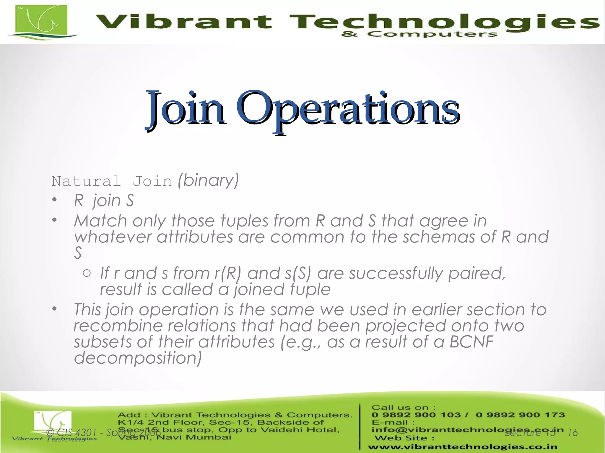 Join OperationsJoin Operations
Natural Join (binary)
• R join S
• Match only those tuples from R and S that agree in
whatever attributes are common to the schemas of R and
S
o If r and s from r(R) and s(S) are successfully paired,
result is called a joined tuple
• This join operation is the same we used in earlier section to
recombine relations that had been projected onto two
subsets of their attributes (e.g., as a result of a BCNF
decomposition)
Lecture 15© CIS 4301 - Spring 2006 16
 
