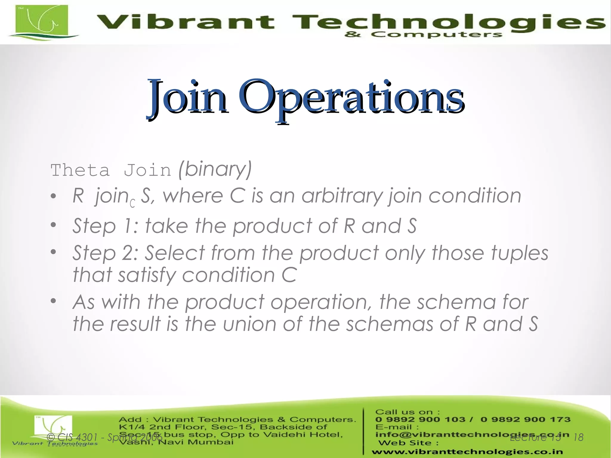 Join OperationsJoin Operations
Theta Join (binary)
• R joinC S, where C is an arbitrary join condition
• Step 1: take the product of R and S
• Step 2: Select from the product only those tuples
that satisfy condition C
• As with the product operation, the schema for
the result is the union of the schemas of R and S
Lecture 15© CIS 4301 - Spring 2006 18
 
