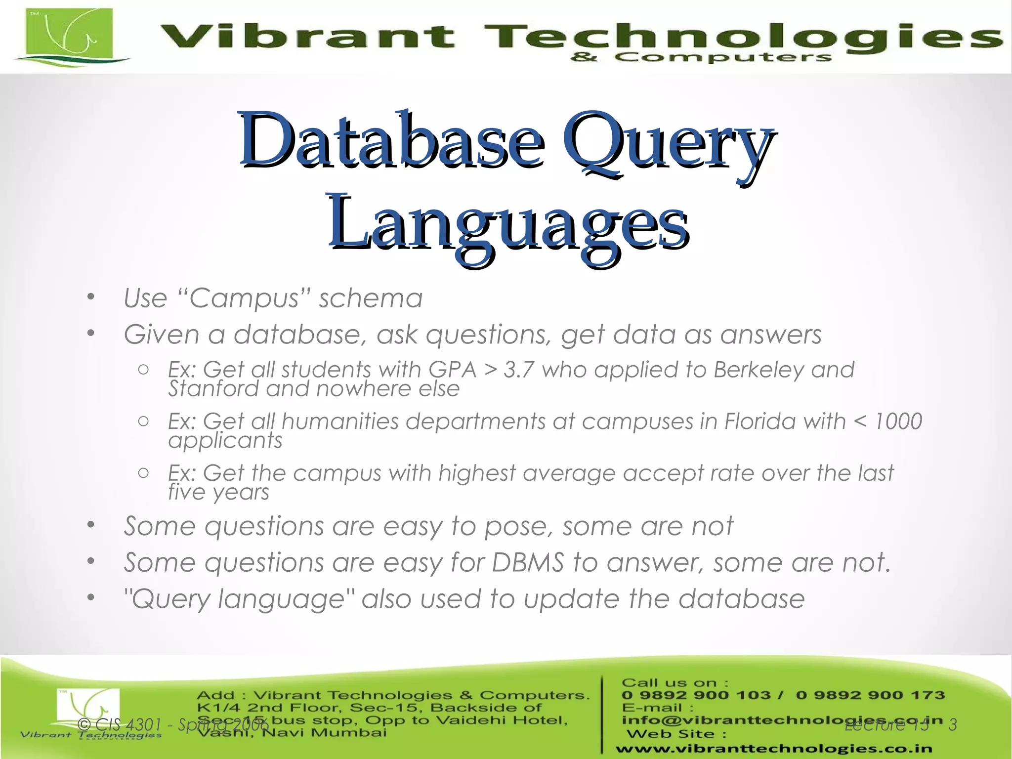 Database QueryDatabase Query
LanguagesLanguages
• Use “Campus” schema
• Given a database, ask questions, get data as answers
o Ex: Get all students with GPA > 3.7 who applied to Berkeley and
Stanford and nowhere else
o Ex: Get all humanities departments at campuses in Florida with < 1000
applicants
o Ex: Get the campus with highest average accept rate over the last
five years
• Some questions are easy to pose, some are not
• Some questions are easy for DBMS to answer, some are not.
• "Query language" also used to update the database
Lecture 15© CIS 4301 - Spring 2006 3
 