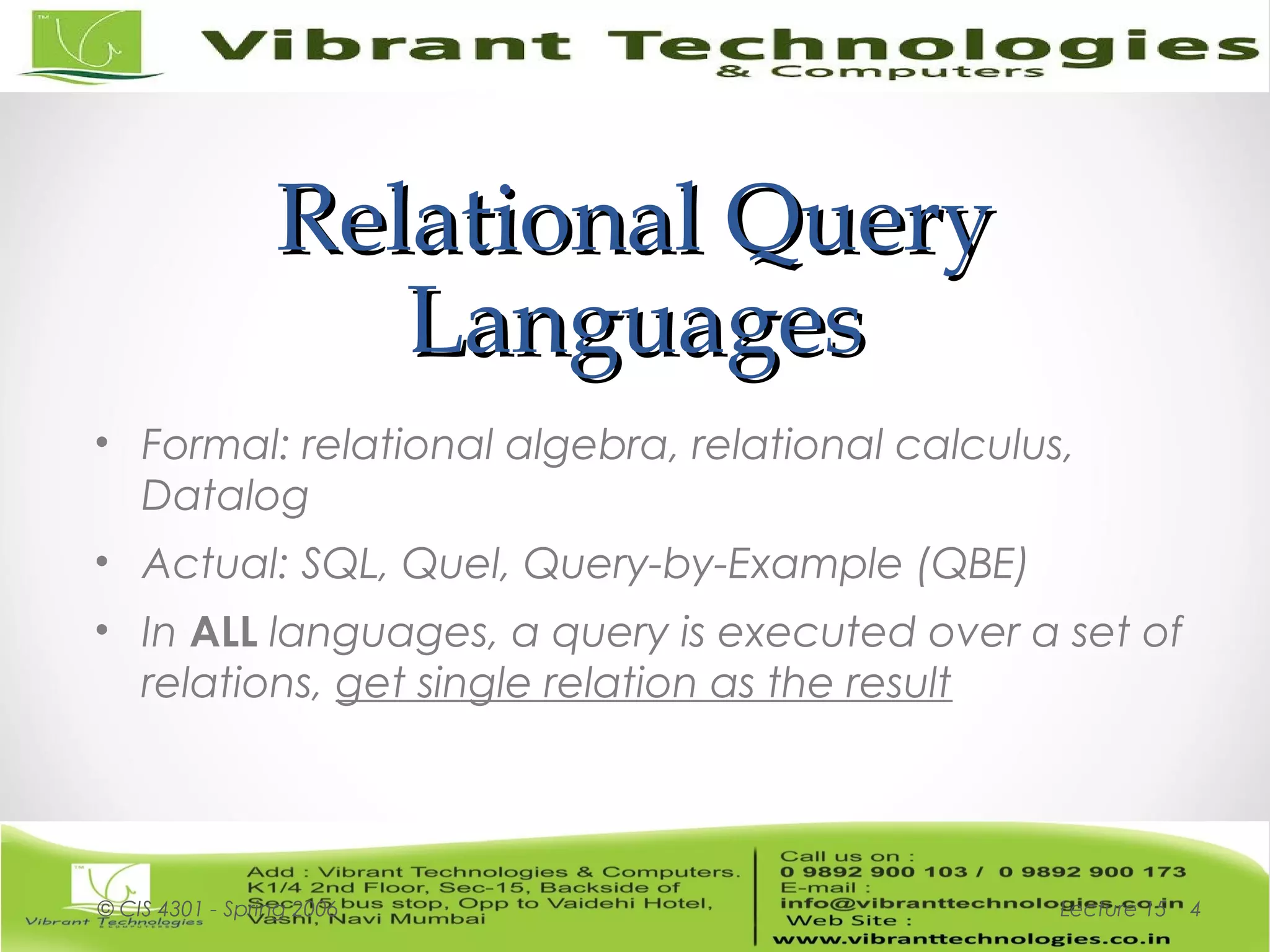 Relational QueryRelational Query
LanguagesLanguages
• Formal: relational algebra, relational calculus,
Datalog
• Actual: SQL, Quel, Query-by-Example (QBE)
• In ALL languages, a query is executed over a set of
relations, get single relation as the result
Lecture 15© CIS 4301 - Spring 2006 4
 