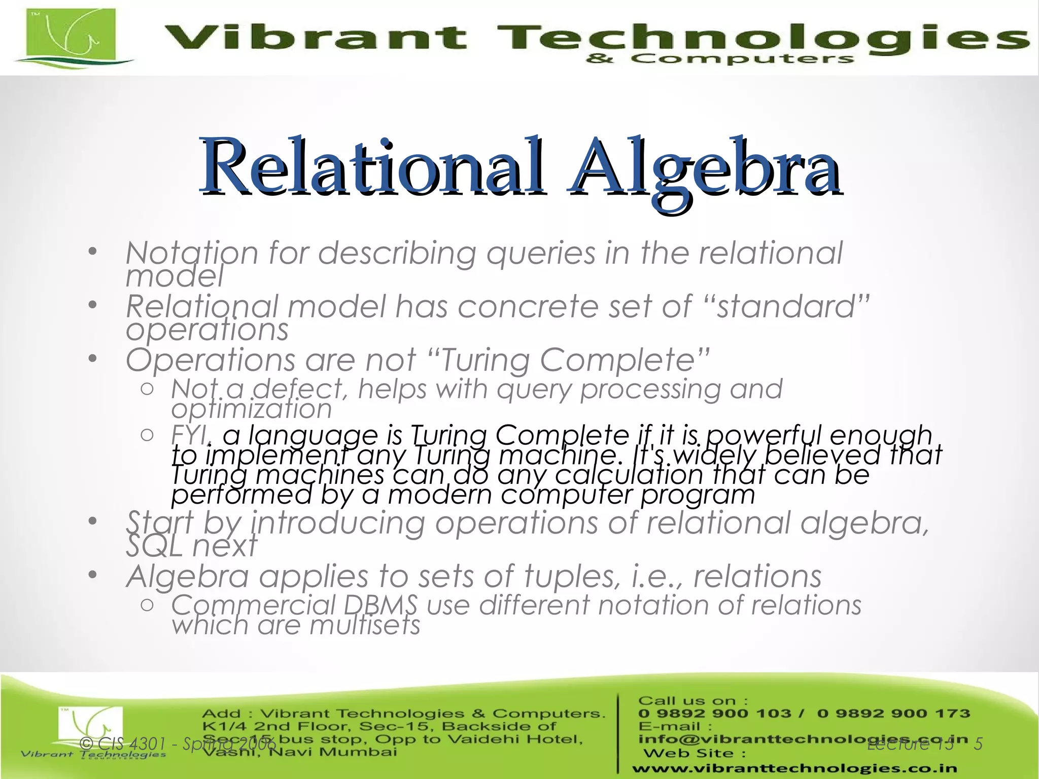 Relational AlgebraRelational Algebra
• Notation for describing queries in the relational
model
• Relational model has concrete set of “standard”
operations
• Operations are not “Turing Complete”
o Not a defect, helps with query processing and
optimization
o FYI, a language is Turing Complete if it is powerful enough
to implement any Turing machine. It's widely believed that
Turing machines can do any calculation that can be
performed by a modern computer program
• Start by introducing operations of relational algebra,
SQL next
• Algebra applies to sets of tuples, i.e., relations
o Commercial DBMS use different notation of relations
which are multisets
Lecture 15© CIS 4301 - Spring 2006 5
 