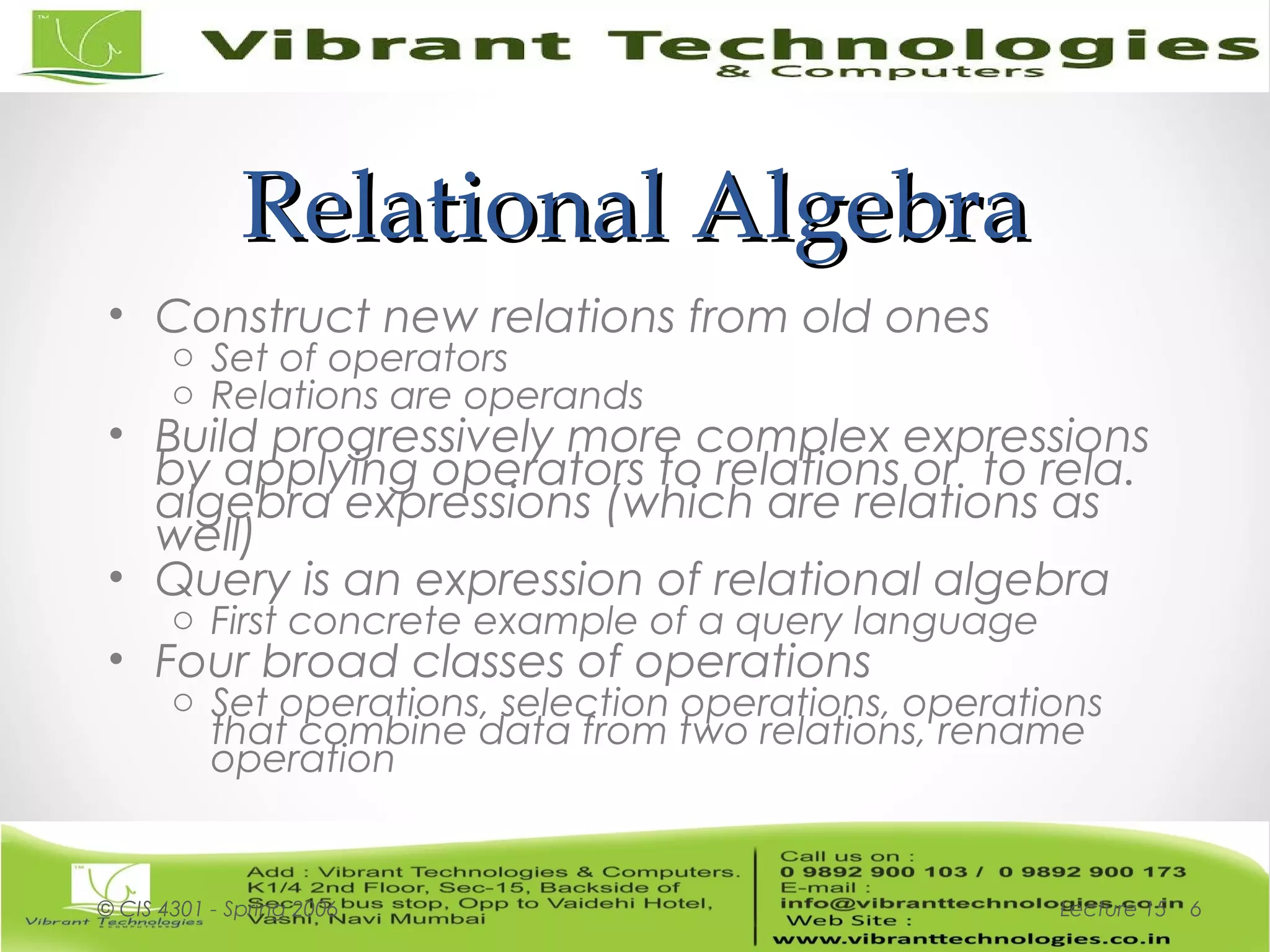 Relational AlgebraRelational Algebra
• Construct new relations from old ones
o Set of operators
o Relations are operands
• Build progressively more complex expressions
by applying operators to relations or to rela.
algebra expressions (which are relations as
well)
• Query is an expression of relational algebra
o First concrete example of a query language
• Four broad classes of operations
o Set operations, selection operations, operations
that combine data from two relations, rename
operation
Lecture 15© CIS 4301 - Spring 2006 6
 