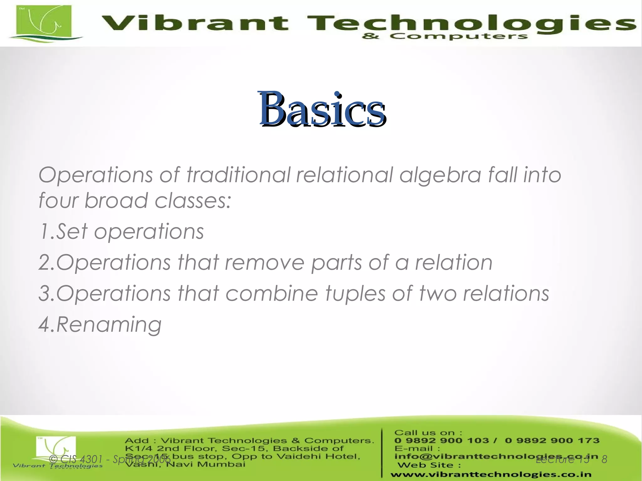 BasicsBasics
Operations of traditional relational algebra fall into
four broad classes:
1.Set operations
2.Operations that remove parts of a relation
3.Operations that combine tuples of two relations
4.Renaming
Lecture 15© CIS 4301 - Spring 2006 8
 