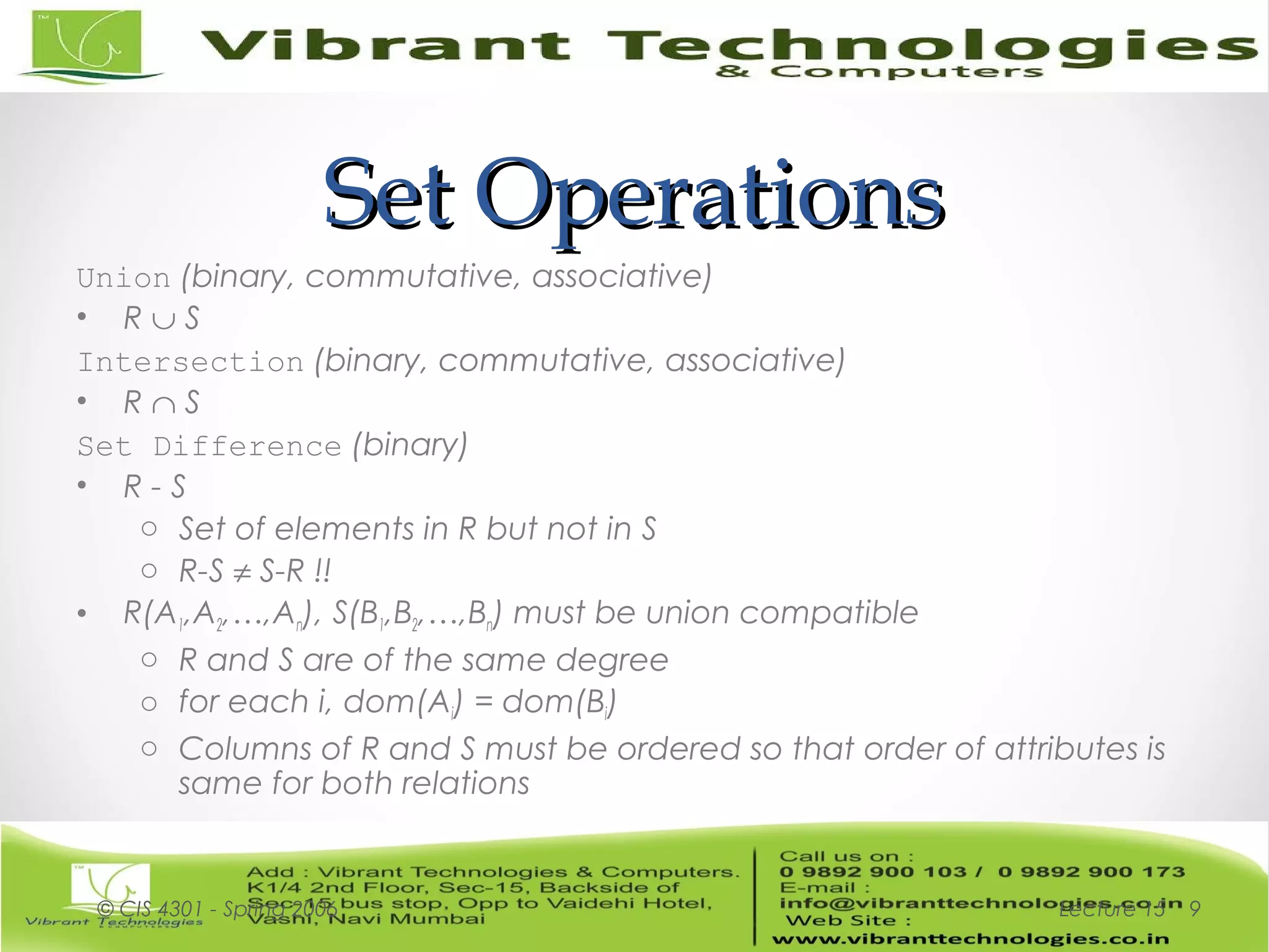 Set OperationsSet Operations
Union (binary, commutative, associative)
• R ∪ S
Intersection (binary, commutative, associative)
• R ∩ S
Set Difference (binary)
• R - S
o Set of elements in R but not in S
o R-S ≠ S-R !!
• R(A1,A2,…,An), S(B1,B2,…,Bn) must be union compatible
o R and S are of the same degree
o for each i, dom(Ai) = dom(Bi)
o Columns of R and S must be ordered so that order of attributes is
same for both relations
Lecture 15© CIS 4301 - Spring 2006 9
 