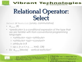 Relational Operator:Relational Operator:
SelectSelect
Select or Restrict (unary, commutative)
• σ<predicate> (R)
• <predicate> is a conditional expression of the type that
we are familiar with from conventional programming
languages
o <attribute> <op> <attribute>
o <attribute> <op> <constant>
o attribute in R
o op ∈ {=,≠,<,>,≤, …, AND, OR}
• Ex: σlength≥100 (Movie) vertical restriction”
Lecture 15© CIS 4301 - Spring 2006 12
 