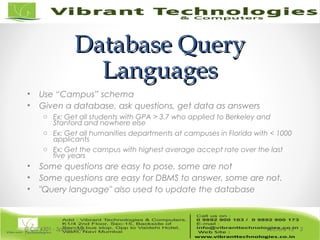 Database QueryDatabase Query
LanguagesLanguages
• Use “Campus” schema
• Given a database, ask questions, get data as answers
o Ex: Get all students with GPA > 3.7 who applied to Berkeley and
Stanford and nowhere else
o Ex: Get all humanities departments at campuses in Florida with < 1000
applicants
o Ex: Get the campus with highest average accept rate over the last
five years
• Some questions are easy to pose, some are not
• Some questions are easy for DBMS to answer, some are not.
• "Query language" also used to update the database
Lecture 15© CIS 4301 - Spring 2006 3
 