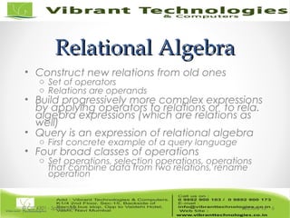 Relational AlgebraRelational Algebra
• Construct new relations from old ones
o Set of operators
o Relations are operands
• Build progressively more complex expressions
by applying operators to relations or to rela.
algebra expressions (which are relations as
well)
• Query is an expression of relational algebra
o First concrete example of a query language
• Four broad classes of operations
o Set operations, selection operations, operations
that combine data from two relations, rename
operation
Lecture 15© CIS 4301 - Spring 2006 6
 