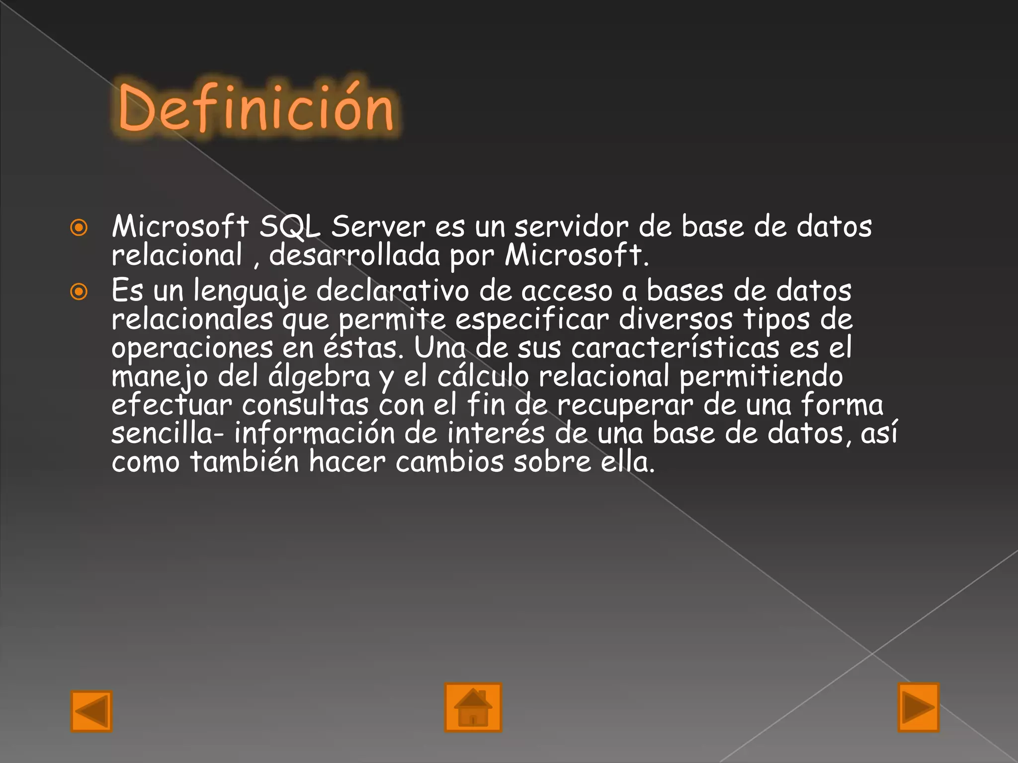    Microsoft SQL Server es un servidor de base de datos
    relacional , desarrollada por Microsoft.
   Es un lenguaje declarativo de acceso a bases de datos
    relacionales que permite especificar diversos tipos de
    operaciones en éstas. Una de sus características es el
    manejo del álgebra y el cálculo relacional permitiendo
    efectuar consultas con el fin de recuperar de una forma
    sencilla- información de interés de una base de datos, así
    como también hacer cambios sobre ella.
 
