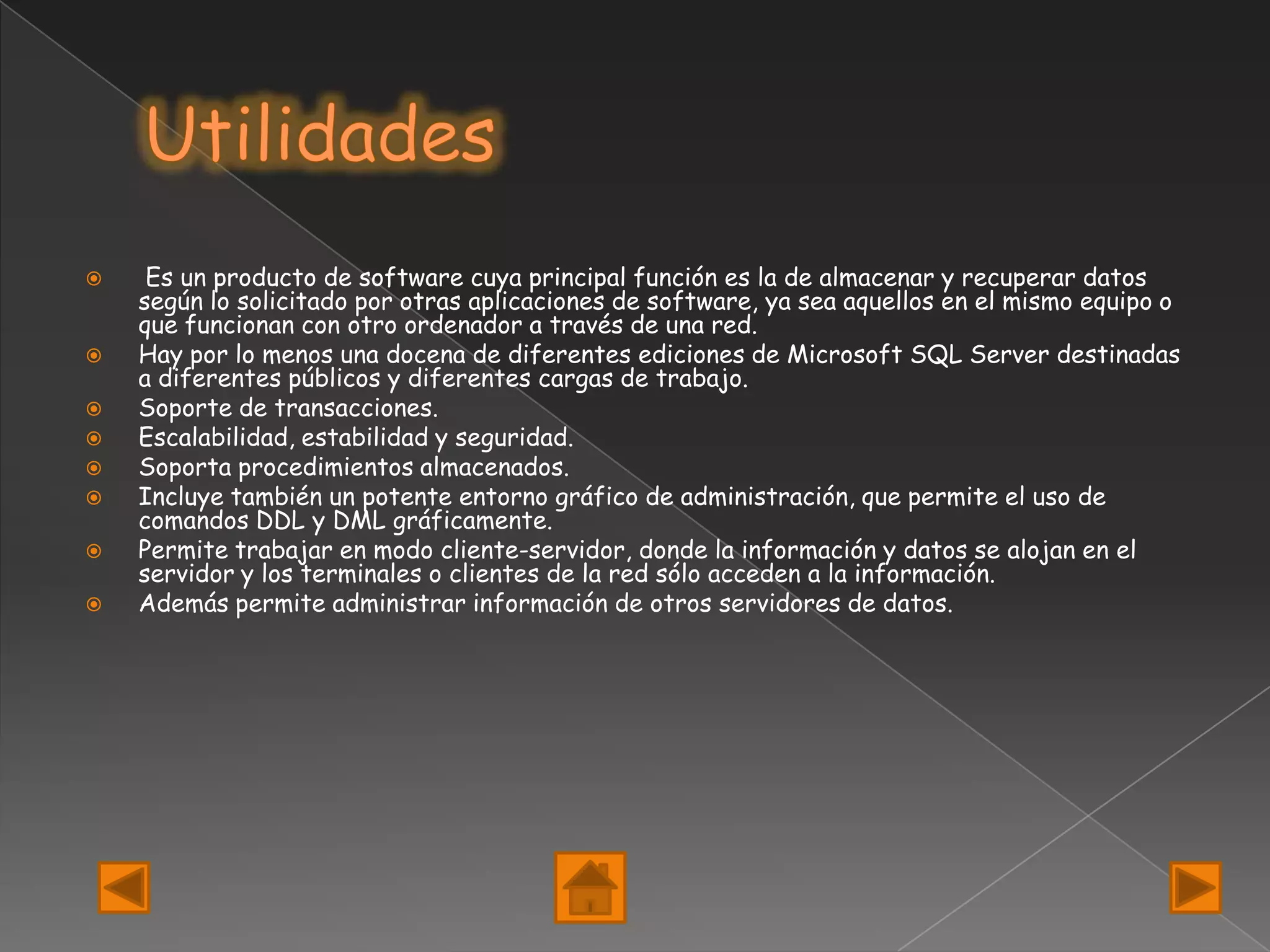     Es un producto de software cuya principal función es la de almacenar y recuperar datos
    según lo solicitado por otras aplicaciones de software, ya sea aquellos en el mismo equipo o
    que funcionan con otro ordenador a través de una red.
   Hay por lo menos una docena de diferentes ediciones de Microsoft SQL Server destinadas
    a diferentes públicos y diferentes cargas de trabajo.
   Soporte de transacciones.
   Escalabilidad, estabilidad y seguridad.
   Soporta procedimientos almacenados.
   Incluye también un potente entorno gráfico de administración, que permite el uso de
    comandos DDL y DML gráficamente.
   Permite trabajar en modo cliente-servidor, donde la información y datos se alojan en el
    servidor y los terminales o clientes de la red sólo acceden a la información.
   Además permite administrar información de otros servidores de datos.
 