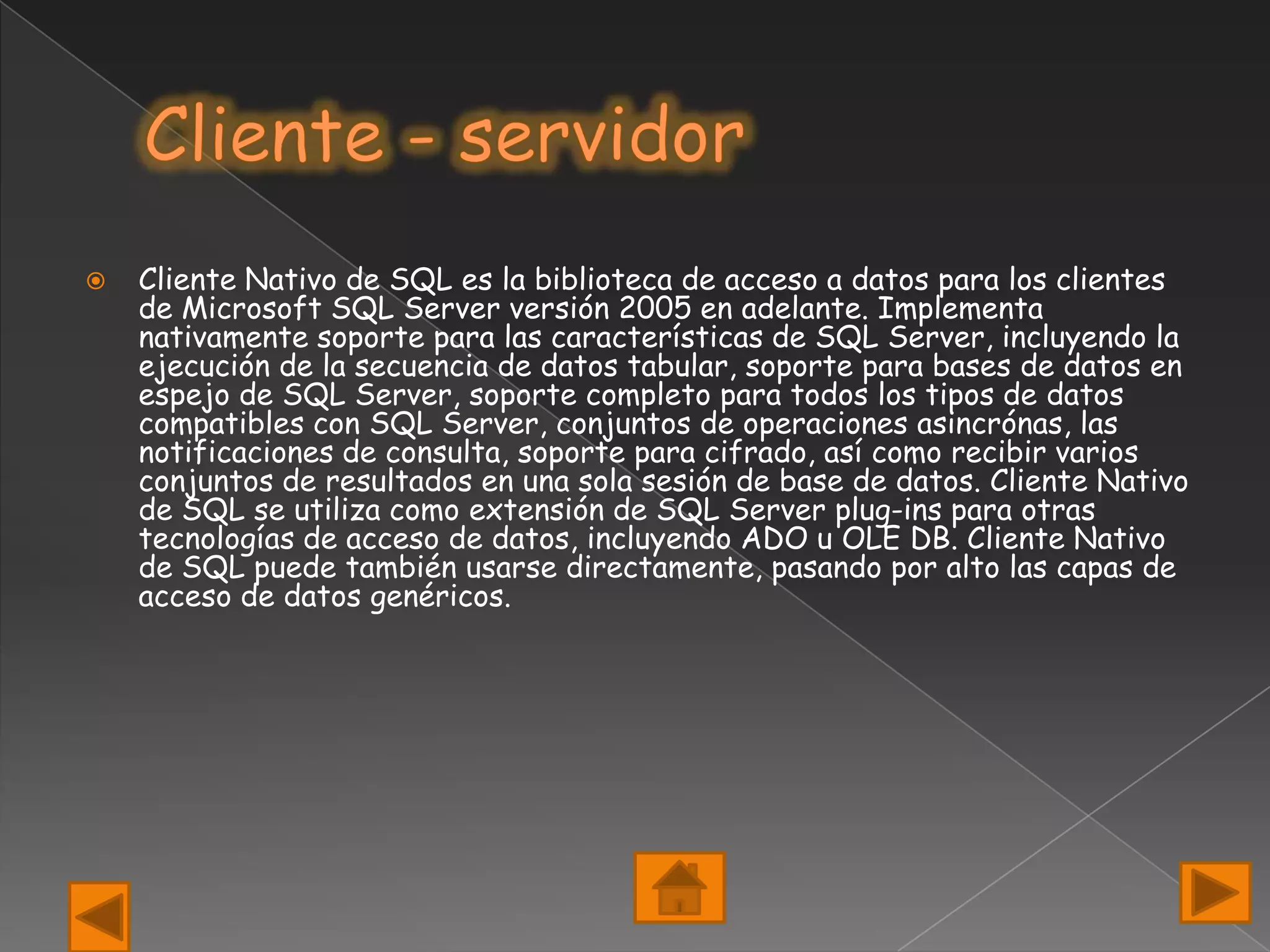    Cliente Nativo de SQL es la biblioteca de acceso a datos para los clientes
    de Microsoft SQL Server versión 2005 en adelante. Implementa
    nativamente soporte para las características de SQL Server, incluyendo la
    ejecución de la secuencia de datos tabular, soporte para bases de datos en
    espejo de SQL Server, soporte completo para todos los tipos de datos
    compatibles con SQL Server, conjuntos de operaciones asincrónas, las
    notificaciones de consulta, soporte para cifrado, así como recibir varios
    conjuntos de resultados en una sola sesión de base de datos. Cliente Nativo
    de SQL se utiliza como extensión de SQL Server plug-ins para otras
    tecnologías de acceso de datos, incluyendo ADO u OLE DB. Cliente Nativo
    de SQL puede también usarse directamente, pasando por alto las capas de
    acceso de datos genéricos.
 