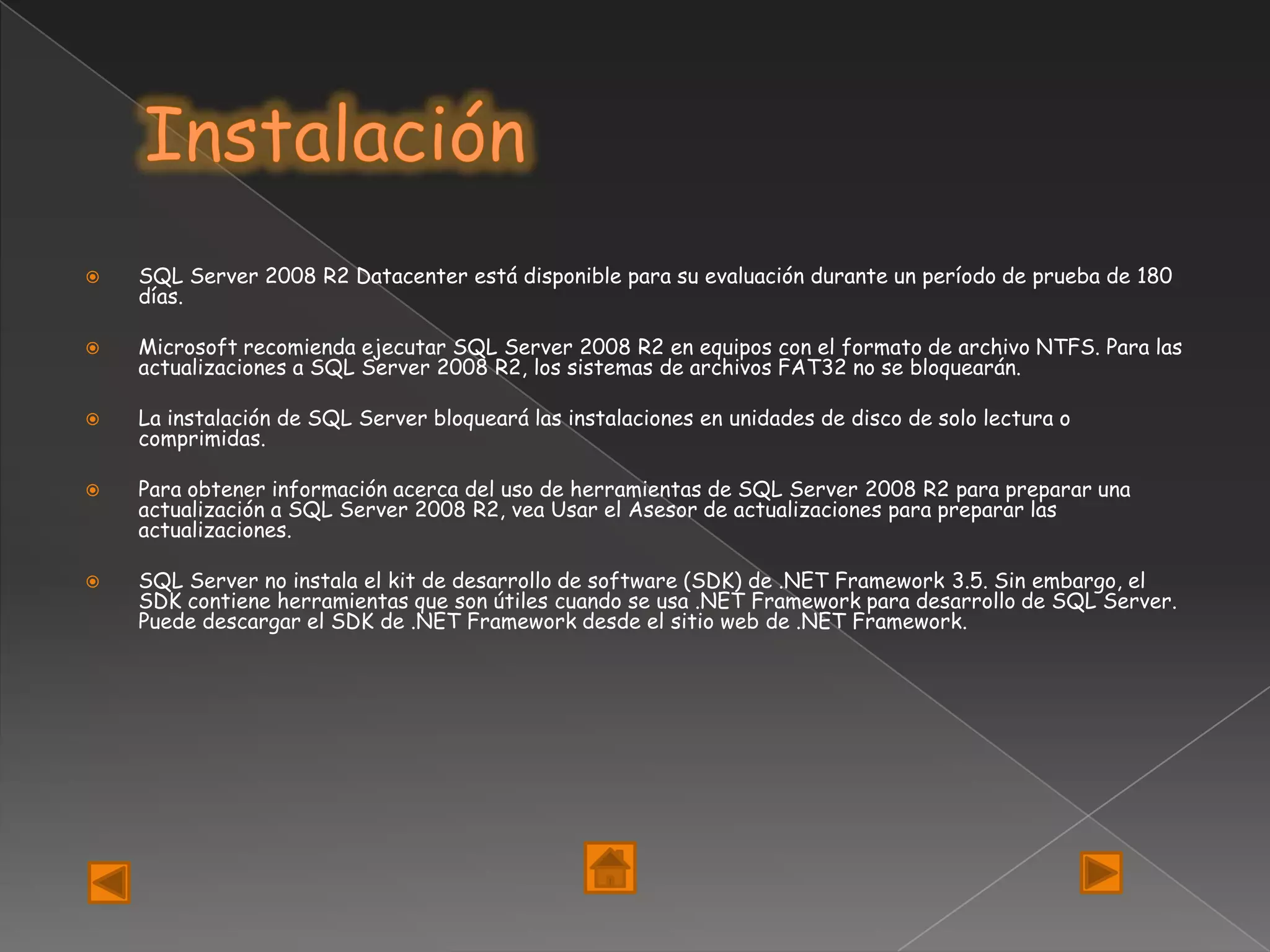    SQL Server 2008 R2 Datacenter está disponible para su evaluación durante un período de prueba de 180
    días.

   Microsoft recomienda ejecutar SQL Server 2008 R2 en equipos con el formato de archivo NTFS. Para las
    actualizaciones a SQL Server 2008 R2, los sistemas de archivos FAT32 no se bloquearán.

   La instalación de SQL Server bloqueará las instalaciones en unidades de disco de solo lectura o
    comprimidas.

   Para obtener información acerca del uso de herramientas de SQL Server 2008 R2 para preparar una
    actualización a SQL Server 2008 R2, vea Usar el Asesor de actualizaciones para preparar las
    actualizaciones.

   SQL Server no instala el kit de desarrollo de software (SDK) de .NET Framework 3.5. Sin embargo, el
    SDK contiene herramientas que son útiles cuando se usa .NET Framework para desarrollo de SQL Server.
    Puede descargar el SDK de .NET Framework desde el sitio web de .NET Framework.
 