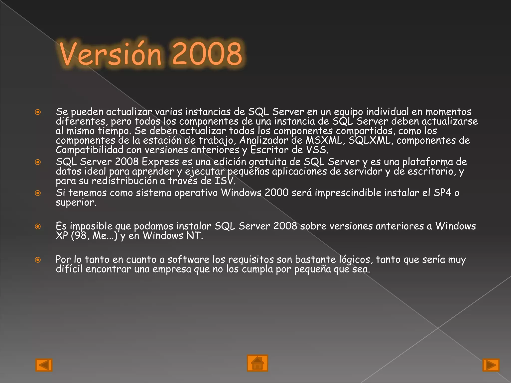    Se pueden actualizar varias instancias de SQL Server en un equipo individual en momentos
    diferentes, pero todos los componentes de una instancia de SQL Server deben actualizarse
    al mismo tiempo. Se deben actualizar todos los componentes compartidos, como los
    componentes de la estación de trabajo, Analizador de MSXML, SQLXML, componentes de
    Compatibilidad con versiones anteriores y Escritor de VSS.
   SQL Server 2008 Express es una edición gratuita de SQL Server y es una plataforma de
    datos ideal para aprender y ejecutar pequeñas aplicaciones de servidor y de escritorio, y
    para su redistribución a través de ISV.
   Si tenemos como sistema operativo Windows 2000 será imprescindible instalar el SP4 o
    superior.

   Es imposible que podamos instalar SQL Server 2008 sobre versiones anteriores a Windows
    XP (98, Me...) y en Windows NT.

   Por lo tanto en cuanto a software los requisitos son bastante lógicos, tanto que sería muy
    difícil encontrar una empresa que no los cumpla por pequeña que sea.
 