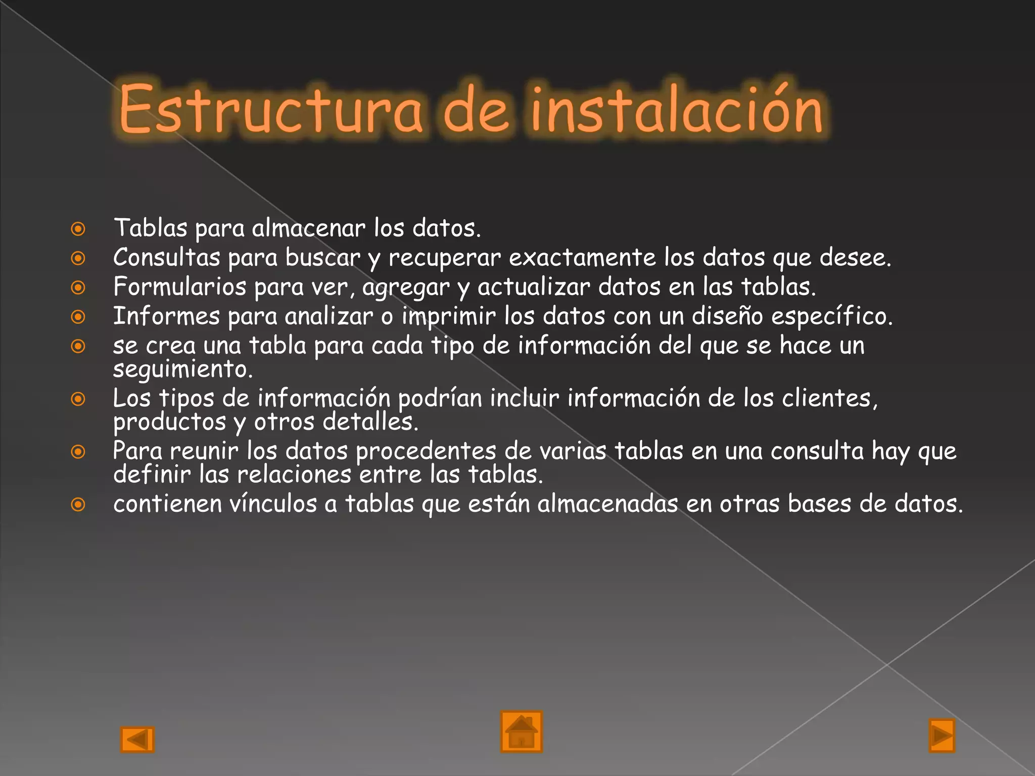    Tablas para almacenar los datos.
   Consultas para buscar y recuperar exactamente los datos que desee.
   Formularios para ver, agregar y actualizar datos en las tablas.
   Informes para analizar o imprimir los datos con un diseño específico.
   se crea una tabla para cada tipo de información del que se hace un
    seguimiento.
   Los tipos de información podrían incluir información de los clientes,
    productos y otros detalles.
   Para reunir los datos procedentes de varias tablas en una consulta hay que
    definir las relaciones entre las tablas.
   contienen vínculos a tablas que están almacenadas en otras bases de datos.
 