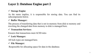 Layer 2: Database Engine part 2
 Storage Engine
As the name implies, it is responsible for storing data. You can find its
subcomponents below.
 Buffer Manager:
The process of transferring data that is not in memory from disk to memory and
rewriting the changed data from memory to disk is managed here.
 Transaction Services:
Ensures that transactions meet ACID rules
 Lock Manager:
All lock types are managed here.
 File Manager:
Responsible for allocating space for data in the database.
10
 