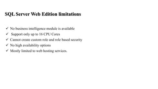 SQL Server Web Edition limitations
 No business intelligence module is available
 Support only up to 16 CPU Cores
 Cannot create custom role and role based security
 No high availability options
 Mostly limited to web hosting services.
 