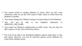  You cannot switch to another database in Azure, there are also some
restrictions when we use the USE clause in SQL Azure to switch from one
database to another.
 You cannot change the Collation settings of system objects in the Database.
 You will not be able to use Endpoint statements or
ORIGINAL_DB_NAME.
 You cannot use Windows authentication on SQL Azure. You can only use
SQL Logins or Azure Active Directory tokens.
 You will not be able to do distributed database queries using three or four
part names. However, you can do read-only queries across databases by
using elastic database query.
 