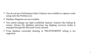  You do not have Performance Data Collector sets available to capture events
using tools like Perfmon.exe.
 Database Diagrams are not available.
 You cannot manage any high availability features. Features like backup &
restore, Always On, database mirroring, log shipping, recovery modes is
managed through the Microsoft Azure account.
 Cross database ownership chaining or TRUSTWORTHY setting is not
supported.
20
 