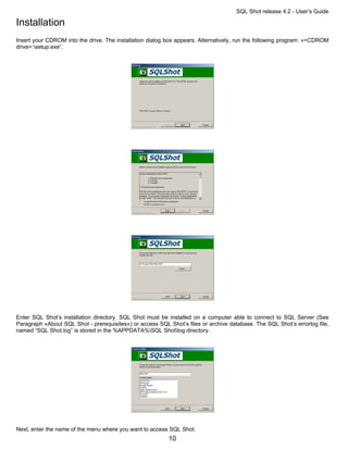 SQL Shot release 4.2 - User’s Guide

Installation
Insert your CDROM into the drive. The installation dialog box appears. Alternatively, run the following program: «<CDROM
drive>:setup.exe”.




Enter SQL Shot’s installation directory. SQL Shot must be installed on a computer able to connect to SQL Server (See
Paragraph «About SQL Shot - prerequisites») or access SQL Shot’s files or archive database. The SQL Shot’s errorlog file,
named “SQL Shot.log” is stored in the %APPDATA%SQL Shotlog directory.




Next, enter the name of the menu where you want to access SQL Shot.
                                                           10
 