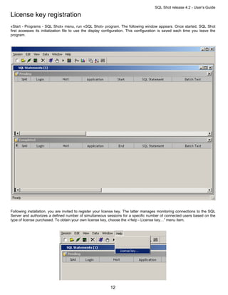 SQL Shot release 4.2 - User’s Guide

License key registration
«Start - Programs - SQL Shot» menu, run «SQL Shot» program. The following window appears. Once started, SQL Shot
first accesses its initialization file to use the display configuration. This configuration is saved each time you leave the
program.




Following installation, you are invited to register your license key. The latter manages monitoring connections to the SQL
Server and authorizes a defined number of simultaneous sessions for a specific number of connected users based on the
type of license purchased. To obtain your own license key, choose the «Help - License key…” menu item.




                                                            12
 