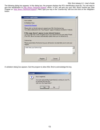 SQL Shot release 4.2 - User’s Guide
The following dialog box appears. In this dialog box, the program displays the PC’s identification (host ID). You will need to
give this identification to SQL Shot’s Technical Support, which, in turn, will give you your SQL Shot’s license key (See
Chapter on “SQL Shot’s Technical Support”). Next, type your key in the “License key” edit box and click on the «Register»
button.




A validation dialog box appears. Quit the program to allow SQL Shot to acknowledge the key.




                                                             13
 