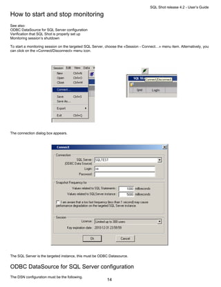 SQL Shot release 4.2 - User’s Guide

How to start and stop monitoring
See also:
ODBC DataSource for SQL Server configuration
Verification that SQL Shot is properly set up
Monitoring session’s shutdown

To start a monitoring session on the targeted SQL Server, choose the «Session - Connect…» menu item. Alternatively, you
can click on the «Connect/Disconnect» menu icon.




The connection dialog box appears.




The SQL Server is the targeted instance, this must be ODBC Datasource.


ODBC DataSource for SQL Server configuration
The DSN configuration must be the following.
                                                          14
 