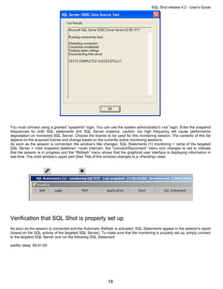 SQL Shot release 4.2 - User’s Guide




You must connect using a granted “sysadmin” login. You can use the system administrator’s «sa” login. Enter the snapshot
frequencies for both SQL statements and SQL Server instance, caution: too high frequency will cause performance
degradation on monitored SQL Server. Choose the license to be used for this monitoring session. The contents of this list
depend on the acquired license and change based on the currently active monitoring sessions.
As soon as the session is connected, the window’s title changes: SQL Statements (1) monitoring < name of the targeted
SQL Server > <last snapshot datetime> <scan interval>, the “Connect/Disconnect” menu icon changes to red to indicate
that the session is in progress and the “Refresh” menu shows that the graphical user interface is displaying information in
real time. The child window’s upper part (See Title of this window) changes to a «Pending» state.




Verification that SQL Shot is properly set up
As soon as the session is connected and the Automatic Refresh is activated, SQL Statements appear in the session’s report
(based on the SQL activity of the targeted SQL Server). To make sure that the monitoring is properly set up, simply connect
to the targeted SQL Server and run the following SQL Statement:

waitfor delay ‘00:01:00’




                                                           18
 