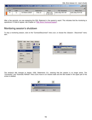 SQL Shot release 4.2 - User’s Guide




After a few seconds, you see appearing this SQL Statement in the session’s report. This indicates that the monitoring is
operational. If it fails to appear, see Chapter on “SQL Shot’s Technical Support”.



Monitoring session’s shutdown
To stop a monitoring session, click on the “Connect/Disconnect” menu icon, or choose the «Session - Disconnect” menu
item.




The window’s title changes to display «SQL Statements (1)», meaning that the session is no longer active. The
“Connection” and “Automatic Refresh” menu icons move to an inactive state and the title located in the upper part of the
screen is deleted.




                                                          19
 