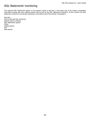 SQL Shot release 4.2 - User’s Guide

SQL Statements’ monitoring
The captured SQL Statements appear in the session’s report in real time. In the upper part of the window, quantitative
information change with each passing interval until the end of the SQL Statement’s execution. At this moment, the SQL
Statement moves from the top part (“pending”) to the bottom part of the window (“completed”).

See also:
How to start and stop monitoring
Session report’s contents
SQL Statements’ graphs
Filters
Display options
Sort
New session




                                                         20
 
