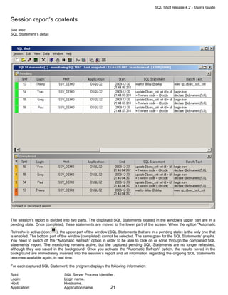 SQL Shot release 4.2 - User’s Guide


Session report’s contents
See also:
SQL Statement’s detail




The session’s report is divided into two parts. The displayed SQL Statements located in the window’s upper part are in a
pending state. Once completed, these statements are moved to the lower part of the screen. When the option “Automatic

Refresh» is active (icon:  ), the upper part of the window (SQL Statements that are in a pending state) is the only one that
is enabled. The bottom part of the window (completed) cannot be selected. The same goes for the SQL Statements’ graphs.
You need to switch off the “Automatic Refresh” option in order to be able to click on or scroll through the completed SQL
statements’ report. The monitoring remains active, but the captured pending SQL Statements are no longer refreshed,
although they are saved in the background. Once you activate the “Automatic Refresh” option, the results saved in the
background are immediately inserted into the session’s report and all information regarding the ongoing SQL Statements
becomes available again, in real time.

For each captured SQL Statement, the program displays the following information:

Spid:                           SQL Server Process Identifier.
Login:                          Login name.
Host:                           Hostname.
Application:                    Application name.          21
 