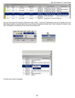 SQL Shot release 4.2 - User’s Guide




Once you have made your selection, choose the «Data - Detail…» menu item. Alternatively, click on the «Detail» menu icon
(See Figures below), or use the right click on your mouse, to display the context menu. Next, choose the «Detail» menu
item. It is possible to double-click on any column of the chosen line.




A window with six tabs is displayed.




                                                          23
 