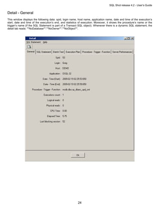 SQL Shot release 4.2 - User’s Guide

Detail - General
This window displays the following data: spid, login name, host name, application name, date and time of the execution’s
start, date and time of the execution’s end, and statistics of execution. Moreover, it shows the procedure’s name or the
trigger’s name (if the SQL Statement is part of a Transact SQL object). Whenever there is a dynamic SQL statement, the
detail tab reads: **NoDatabase**.**NoOwner**.**NoObject**.




                                                          24
 