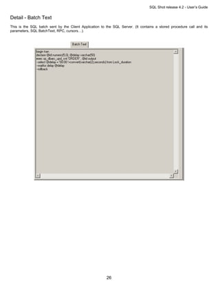 SQL Shot release 4.2 - User’s Guide

Detail - Batch Text
This is the SQL batch sent by the Client Application to the SQL Server. (It contains a stored procedure call and its
parameters, SQL BatchText, RPC, cursors…).




                                                        26
 