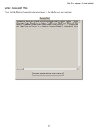 SQL Shot release 4.2 - User’s Guide

Detail - Execution Plan
This is the SQL Statement’s execution plan as computed by the SQL Server’s query optimizer.




                                                          27
 