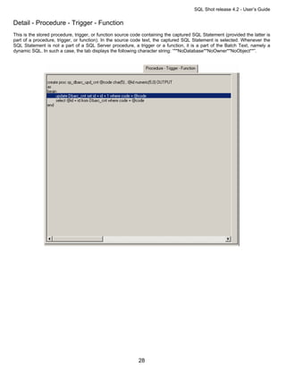 SQL Shot release 4.2 - User’s Guide

Detail - Procedure - Trigger - Function
This is the stored procedure, trigger, or function source code containing the captured SQL Statement (provided the latter is
part of a procedure, trigger, or function). In the source code text, the captured SQL Statement is selected. Whenever the
SQL Statement is not a part of a SQL Server procedure, a trigger or a function, it is a part of the Batch Text, namely a
dynamic SQL. In such a case, the tab displays the following character string: “**NoDatabase**NoOwner**NoObject**”.




                                                            28
 