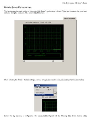SQL Shot release 4.2 - User’s Guide

Detail - Server Performances
This tab displays the graph related to the chosen SQL Server’s performance indicator. These are the values that have been
collected during the execution of the current SQL Statement.




When selecting the «Graph - Restore settings…» menu item, you can view the various available performance indicators.




Select this by opening a configuration file previously29configured with the following SQL Shot’s feature: «SQL
 