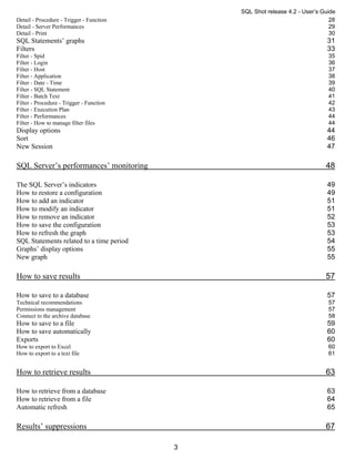SQL Shot release 4.2 - User’s Guide
Detail - Procedure - Trigger - Function                                        28
Detail - Server Performances                                                   29
Detail - Print                                                                 30
SQL Statements’ graphs                                                        31
Filters                                                                       33
Filter - Spid                                                                 35
Filter - Login                                                                36
Filter - Host                                                                 37
Filter - Application                                                          38
Filter - Date - Time                                                          39
Filter - SQL Statement                                                        40
Filter - Batch Text                                                           41
Filter - Procedure - Trigger - Function                                       42
Filter - Execution Plan                                                       43
Filter - Performances                                                         44
Filter - How to manage filter files                                           44
Display options                                                               44
Sort                                                                          46
New Session                                                                   47

SQL Server’s performances’ monitoring                                        48

The SQL Server’s indicators                                                   49
How to restore a configuration                                                49
How to add an indicator                                                       51
How to modify an indicator                                                    51
How to remove an indicator                                                    52
How to save the configuration                                                 53
How to refresh the graph                                                      53
SQL Statements related to a time period                                       54
Graphs’ display options                                                       55
New graph                                                                     55

How to save results                                                          57

How to save to a database                                                     57
Technical recommendations                                                     57
Permissions management                                                        57
Connect to the archive database                                               58
How to save to a file                                                         59
How to save automatically                                                     60
Exports                                                                       60
How to export to Excel                                                        60
How to export to a text file                                                  61


How to retrieve results                                                      63

How to retrieve from a database                                               63
How to retrieve from a file                                                   64
Automatic refresh                                                             65

Results’ suppressions                                                        67

                                          3
 