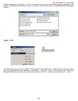 SQL Shot release 4.2 - User’s Guide
Server’s performances’ monitoring». To find out more about the way to save and change the graph configurations, See
chapter on «Monitoring of the indicators’ server». By default, «.GPH» files are stored in %APPDATA%SQL Shotcfggph
directory.




Detail - Print




This feature allows you to print the contents of the «General”, «SQL Statements», « Batch Text» and «Execution Plan»
tabs. You simply select the «SQL Statement - Print Preview…» menu item, or click on “Print Preview” icon. The program
displays the following print preview. You confirm while clicking on the «Print…» button, or choose to “Copy To…” a file.




                                                           30
 