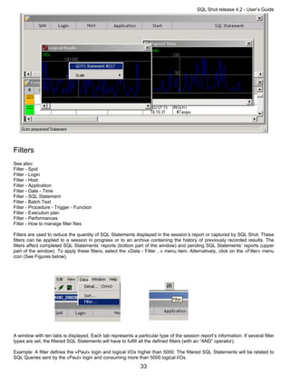 SQL Shot release 4.2 - User’s Guide




Filters
See also:
Filter - Spid
Filter - Login
Filter - Host
Filter - Application
Filter - Date - Time
Filter - SQL Statement
Filter - Batch Text
Filter - Procedure - Trigger - Function
Filter - Execution plan
Filter - Performances
Filter - How to manage filter files

Filters are used to reduce the quantity of SQL Statements displayed in the session’s report or captured by SQL Shot. These
filters can be applied to a session in progress or to an archive containing the history of previously recorded results. The
filters affect completed SQL Statements’ reports (bottom part of the window) and pending SQL Statements’ reports (upper
part of the window). To apply these filters, select the «Data - Filter…» menu item. Alternatively, click on the «Filter» menu
icon (See Figures below).




A window with ten tabs is displayed. Each tab represents a particular type of the session report’s information. If several filter
types are set, the filtered SQL Statements will have to fulfill all the defined filters (with an “AND” operator).

Example: A filter defines the «Paul» login and logical I/Os higher than 5000. The filtered SQL Statements will be related to
SQL Queries sent by the «Paul» login and consuming more than 5000 logical I/Os.
                                                              33
 
