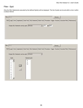 SQL Shot release 4.2 - User’s Guide

Filter - Spid
Only the SQL Statements executed by the defined Spid(s) will be displayed. The list of spids can be set within a list or within
a values interval.




                                                             35
 