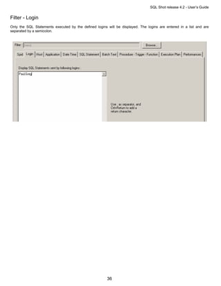 SQL Shot release 4.2 - User’s Guide

Filter - Login
Only the SQL Statements executed by the defined logins will be displayed. The logins are entered in a list and are
separated by a semicolon.




                                                       36
 