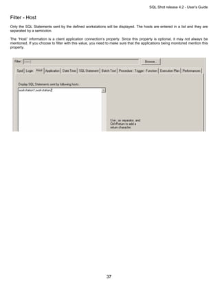 SQL Shot release 4.2 - User’s Guide

Filter - Host
Only the SQL Statements sent by the defined workstations will be displayed. The hosts are entered in a list and they are
separated by a semicolon.

The “Host” information is a client application connection’s property. Since this property is optional, it may not always be
mentioned. If you choose to filter with this value, you need to make sure that the applications being monitored mention this
property.




                                                            37
 