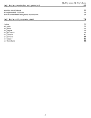 SQL Shot release 4.2 - User’s Guide
SQL Shot’s execution in a background task                                        68

Create a scheduled task                                                           68
Background task execution                                                         72
How to shutdown the background mode session                                       73

SQL Shot’s archive database model                                                74

Tables                                                                            75
ssv_stmt                                                                          76
ssv_batch                                                                         77
ssv_object                                                                        78
ssv_textobject                                                                    79
ssv_exeplan                                                                       80
ssv_monitor                                                                       81
ssv_release                                                                       82
ssv_timestamp                                                                     83




                                              4
 