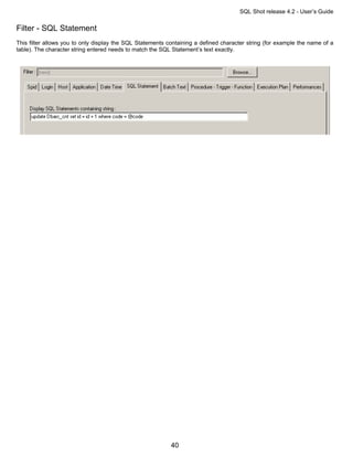 SQL Shot release 4.2 - User’s Guide

Filter - SQL Statement
This filter allows you to only display the SQL Statements containing a defined character string (for example the name of a
table). The character string entered needs to match the SQL Statement’s text exactly.




                                                           40
 