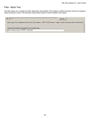 SQL Shot release 4.2 - User’s Guide

Filter - Batch Text
This filter allows you to display the SQL Statements whose Batch Text contains a defined character string (for example a
stored procedure’s name). The character string entered needs to match the Batch Text exactly.




                                                          41
 
