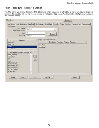 SQL Shot release 4.2 - User’s Guide

Filter - Procedure - Trigger - Function
This filter allows you to only display the SQL Statements which are part of a defined list of stored procedures, triggers or
functions. To select the list, you first need to connect to the targeted SQL Server. Next, select the list of procedures, triggers
and functions needed.




                                                               42
 
