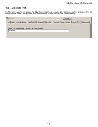 SQL Shot release 4.2 - User’s Guide

Filter - Execution Plan
This filter allows you to only display the SQL Statements whose execution plan contains a defined character string (for
example «Table Scan»). The character string entered needs to mach the execution plan text exactly.




                                                          43
 
