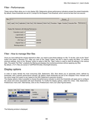 SQL Shot release 4.2 - User’s Guide

Filter - Performances
These various filters allow you to only display SQL Statements whose performance indicators exceed the preset thresholds.
By default, these thresholds are set to 0, except for the Elapsed Time threshold, which cannot be less than one second.




Filter - How to manage filter files
Once you have defined the chosen elements to filter, you need to save these settings in a file. To do this, click on the “Save”
button and select a filename FLT. After you click on the “Apply” button, this file is used to apply the filters. To retrieve
previous settings, click on the “Browse” button to select a filter file. “New” button is used to clear all settings in the various
tabs. The option “No Filter” unselects the filtering and displays the monitoring windows without applying any filter.
By default, «.FLT» files are stored in %APPDATA%SQL Shotcfgflt directory.


Display options
In order to easily identify the most consuming SQL Statements, SQL Shot allows you to associate colors, defined by
thresholds, with a specific performance indicator. By default, these thresholds are set to the «Elapsed Time» indicator and
the colors range from green to red, based on the SQL Statement’s execution duration.
The display options make it possible to choose the performance indicator to which the thresholds will apply and to configure
the values and colors associated with each threshold. To modify the display options, select the «View - SQL Statements -
Preferences» menu item. Alternatively, click on the «Preferences» menu icon (See Figures below).




The following window is displayed:




                                                               44
 